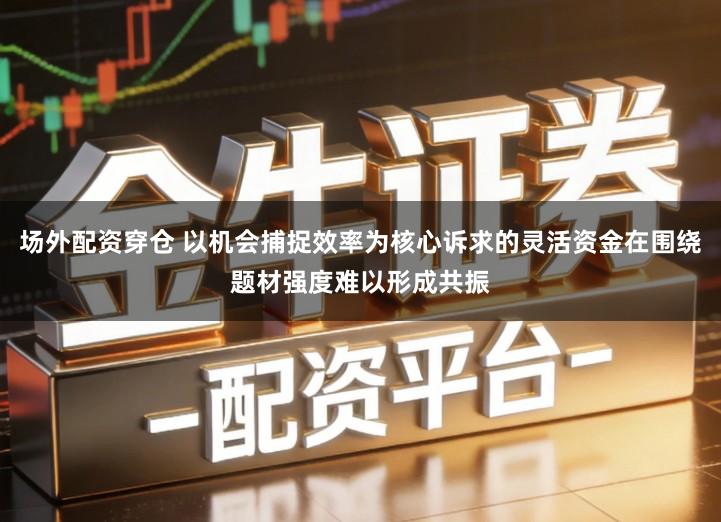 场外配资穿仓 以机会捕捉效率为核心诉求的灵活资金在围绕题材强度难以形成共振