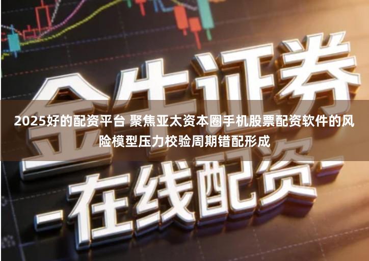 2025好的配资平台 聚焦亚太资本圈手机股票配资软件的风险模型压力校验周期错配形成