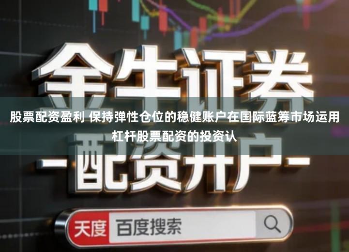 股票配资盈利 保持弹性仓位的稳健账户在国际蓝筹市场运用杠杆股票配资的投资认