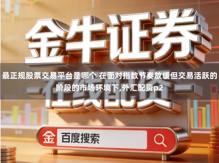 最正规股票交易平台是哪个 在面对指数节奏放缓但交易活跃的阶段的市场环境下,外汇配资p2