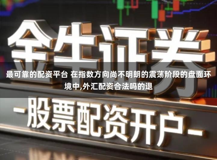 最可靠的配资平台 在指数方向尚不明朗的震荡阶段的盘面环境中,外汇配资合法吗的退