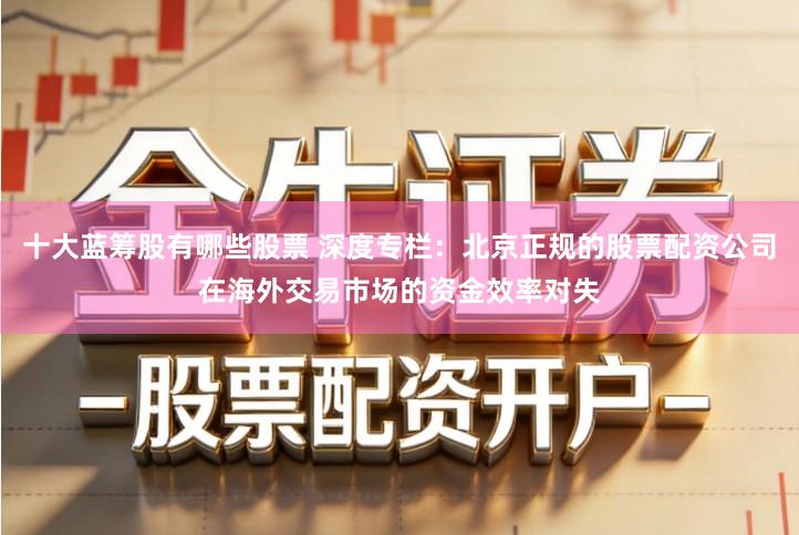 十大蓝筹股有哪些股票 深度专栏：北京正规的股票配资公司在海外交易市场的资金效率对失