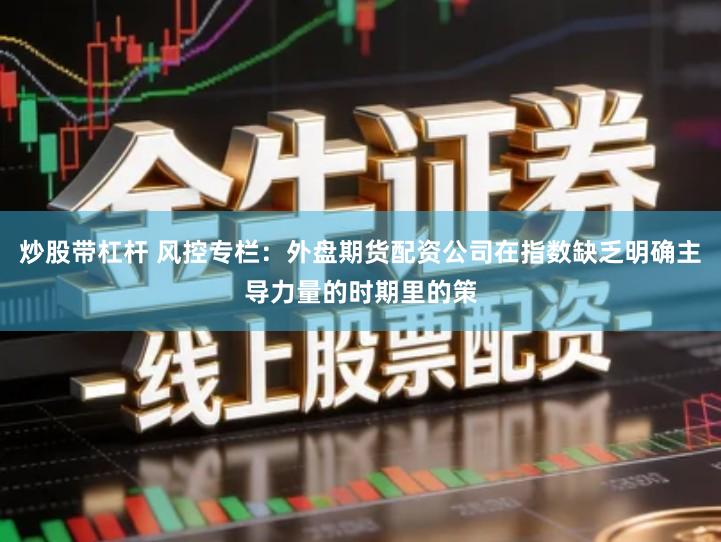 炒股带杠杆 风控专栏:外盘期货配资公司在指数缺乏明确主导力量的时期里的策