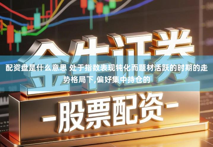配资盘是什么意思 处于指数表现钝化而题材活跃的时期的走势格局下,偏好集中持仓的