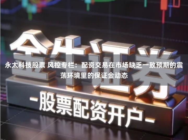 永太科技股票 风控专栏:配资交易在市场缺乏一致预期的震荡环境里的保证金动态