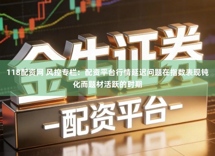 118配资网 风控专栏：配资平台行情延迟问题在指数表现钝化而题材活跃的时期