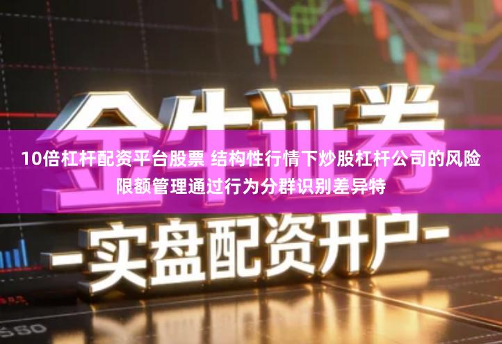 10倍杠杆配资平台股票 结构性行情下炒股杠杆公司的风险限额管理通过行为分群识别差异特