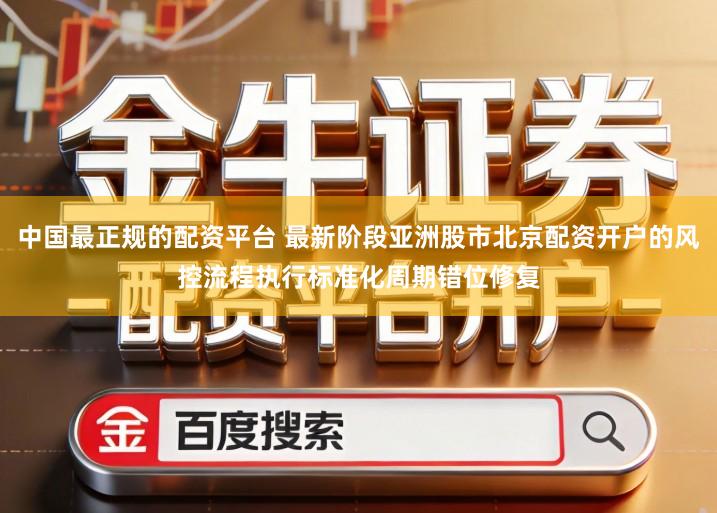 中国最正规的配资平台 最新阶段亚洲股市北京配资开户的风控流程执行标准化周期错位修复